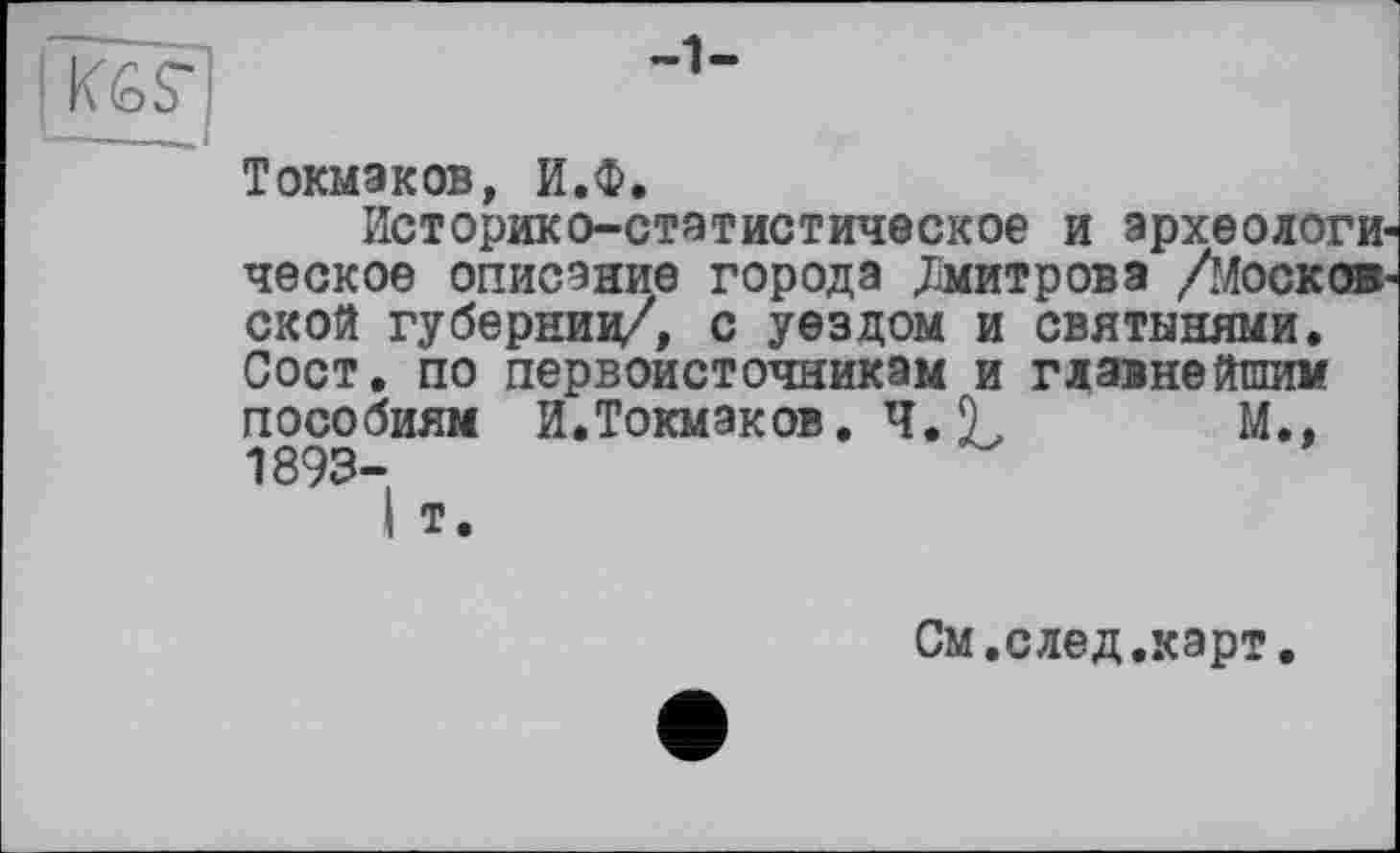 ﻿К6Г
-1-
Токмэков, И.Ф.
Историко-статистическое и археологи ческое описание города Дмитрова /Москов ской губернии/, с уездом и святынями. Сост. по первоисточникам и главнейшим пособиям И.Токмаков. Ч. 9, M.t 1893-
I т.
См.след.карт